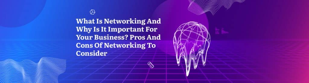 What Is Networking And Why Is It Important For Your Business? Pros And Cons Of Networking To Consider